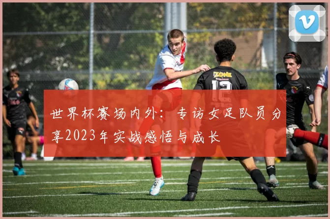 世界杯赛场内外：专访女足队员分享2023年实战感悟与成长