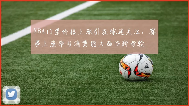 NBA门票价格上涨引发球迷关注，赛事上座率与消费能力面临新考验