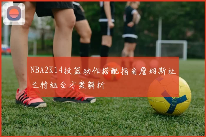 NBA2K14投篮动作搭配指南詹姆斯杜兰特组合方案解析