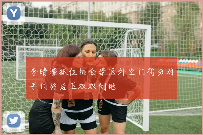李晴潼抓住机会禁区外空门得分对手门将后卫双双倒地