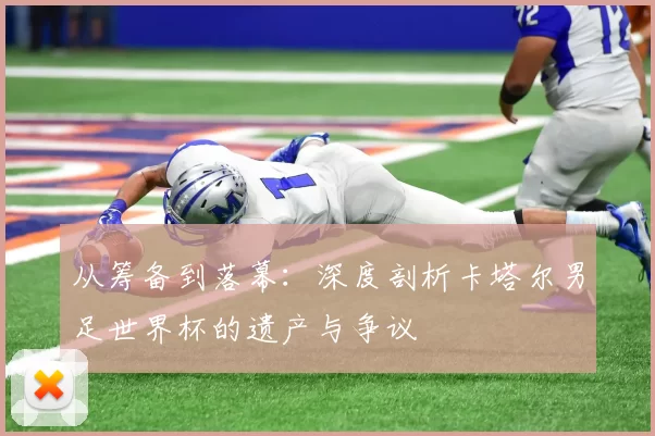 从筹备到落幕：深度剖析卡塔尔男足世界杯的遗产与争议
