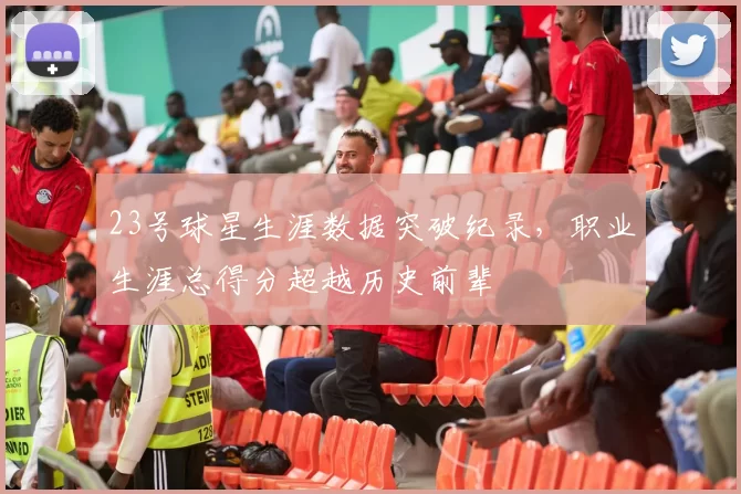 23号球星生涯数据突破纪录，职业生涯总得分超越历史前辈