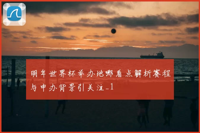 明年世界杯举办地哪看点解析赛程与申办背景引关注_1