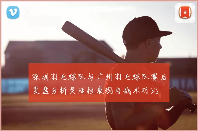 深圳羽毛球队与广州羽毛球队赛后复盘分析灵活性表现与战术对比