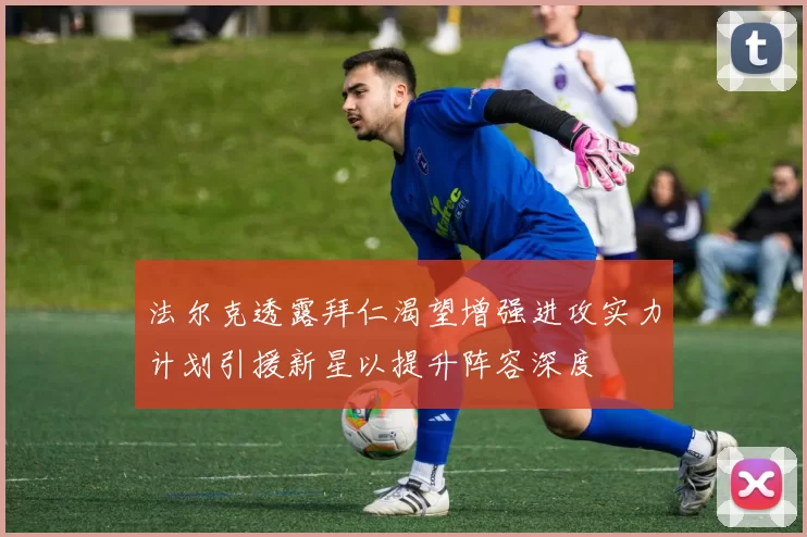 法尔克透露拜仁渴望增强进攻实力计划引援新星以提升阵容深度