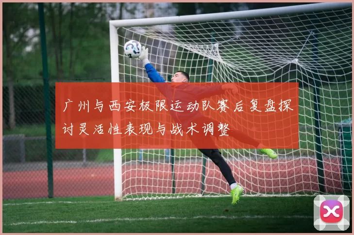 广州与西安极限运动队赛后复盘探讨灵活性表现与战术调整