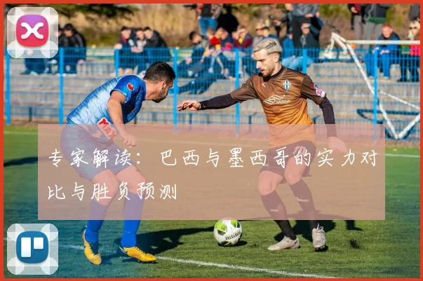 专家解读：巴西与墨西哥的实力对比与胜负预测