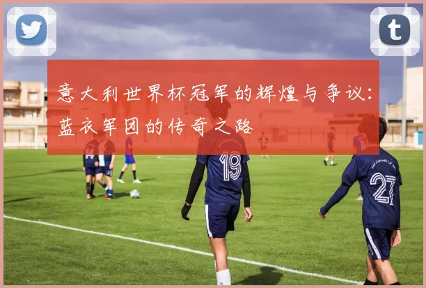 意大利世界杯冠军的辉煌与争议：蓝衣军团的传奇之路