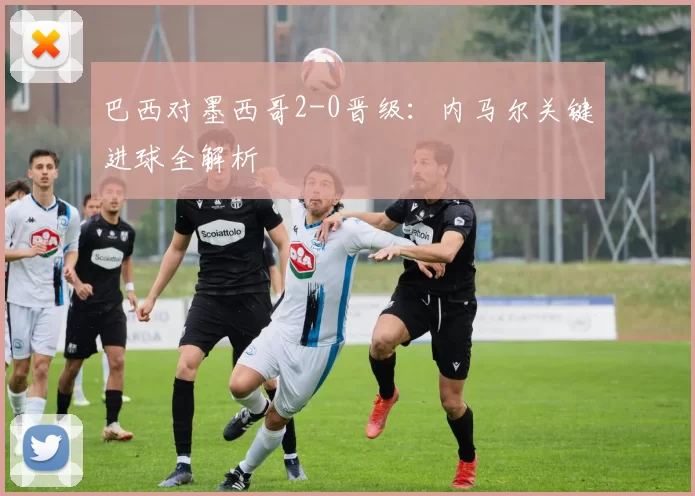 巴西对墨西哥2-0晋级：内马尔关键进球全解析