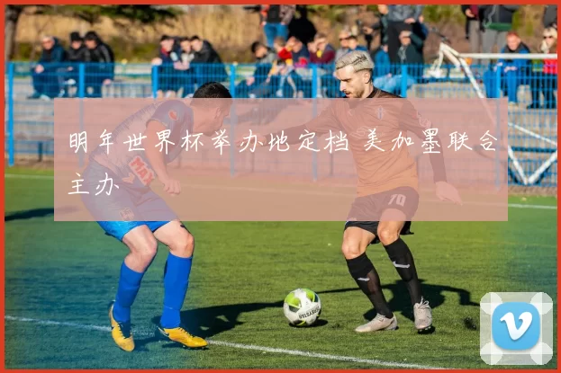 明年世界杯举办地定档 美加墨联合主办