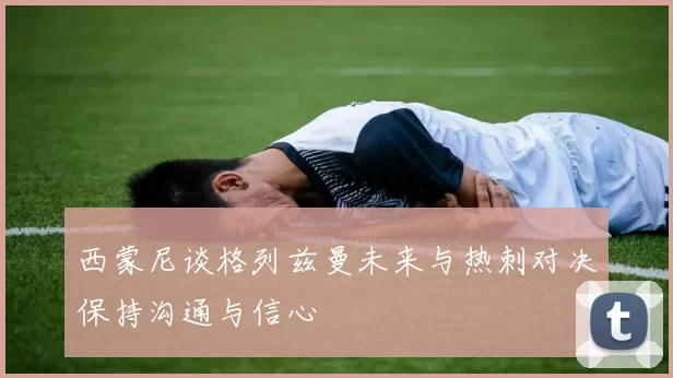 西蒙尼谈格列兹曼未来与热刺对决保持沟通与信心