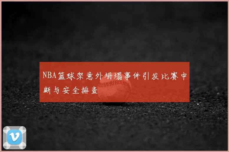 NBA篮球架意外坍塌事件引发比赛中断与安全排查