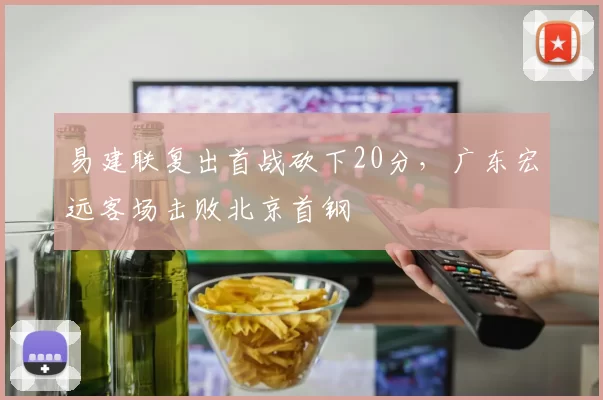易建联复出首战砍下20分，广东宏远客场击败北京首钢