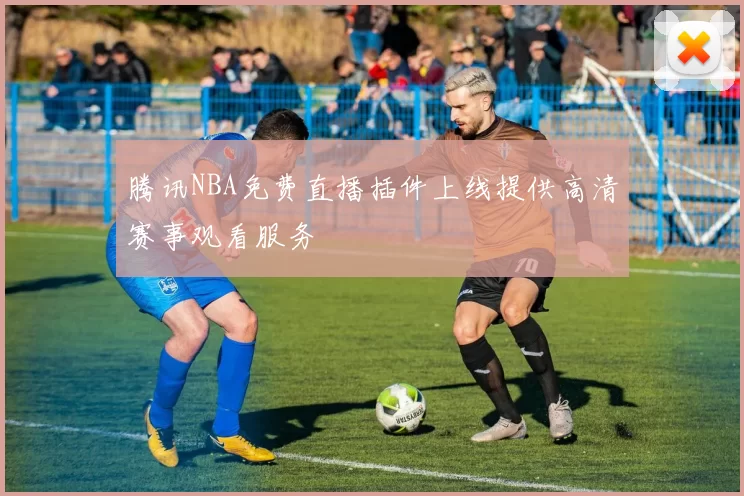 腾讯NBA免费直播插件上线提供高清赛事观看服务