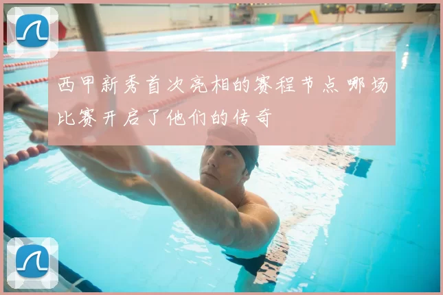 西甲新秀首次亮相的赛程节点 哪场比赛开启了他们的传奇