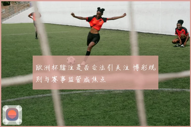 欧洲杯赌注是否合法引关注 博彩规则与赛事监管成焦点