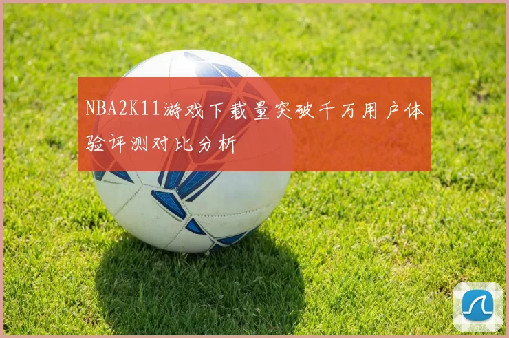 NBA2K11游戏下载量突破千万用户体验评测对比分析