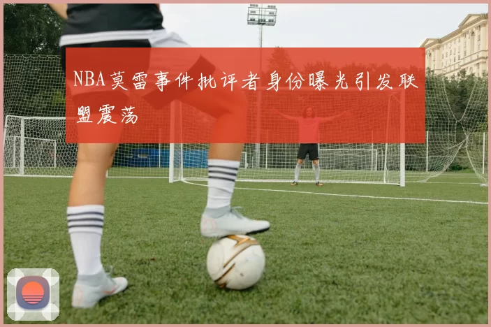 NBA莫雷事件批评者身份曝光引发联盟震荡