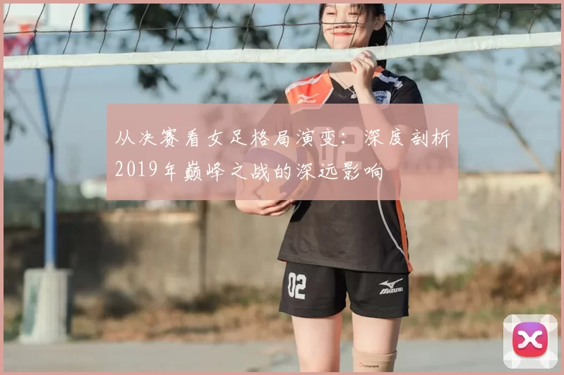 从决赛看女足格局演变：深度剖析2019年巅峰之战的深远影响