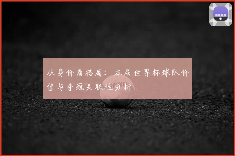 从身价看格局:本届世界杯球队价值与夺冠关联性分析