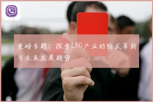 重磅专题：探索LNG产业的防反革新与未来发展趋势