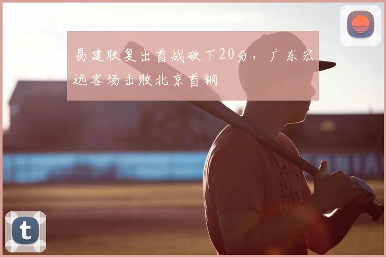 易建联复出首战砍下20分，广东宏远客场击败北京首钢