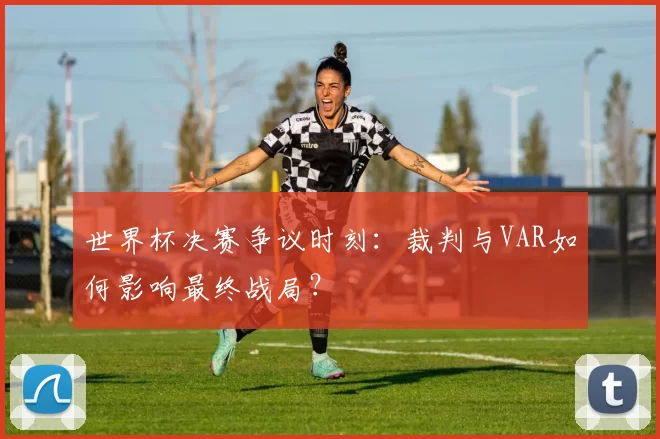 世界杯决赛争议时刻：裁判与VAR如何影响最终战局？