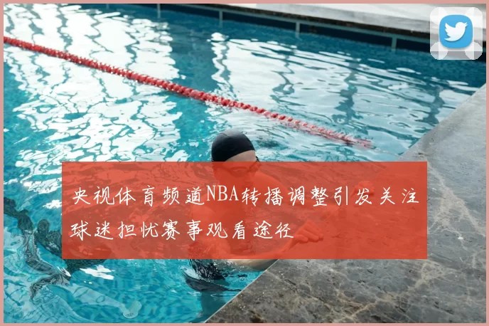 央视体育频道NBA转播调整引发关注球迷担忧赛事观看途径