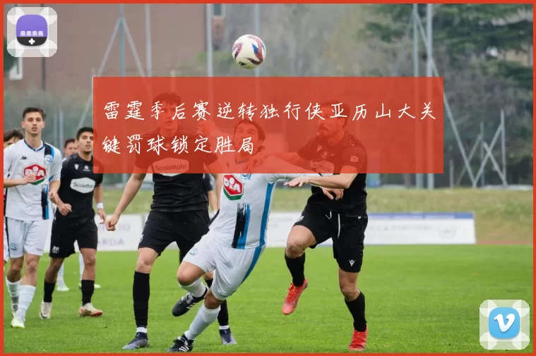 雷霆季后赛逆转独行侠亚历山大关键罚球锁定胜局