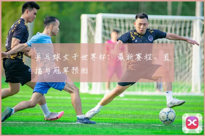 乒乓球女子世界杯：最新赛程、直播与冠军预测