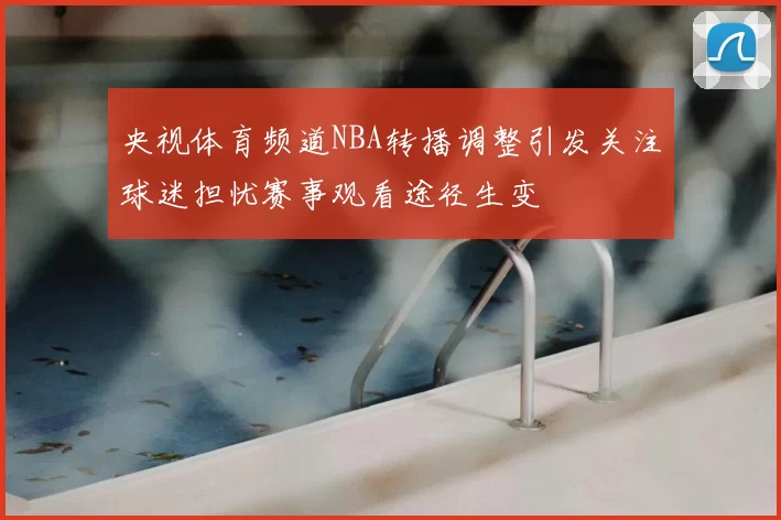 央视体育频道NBA转播调整引发关注球迷担忧赛事观看途径生变