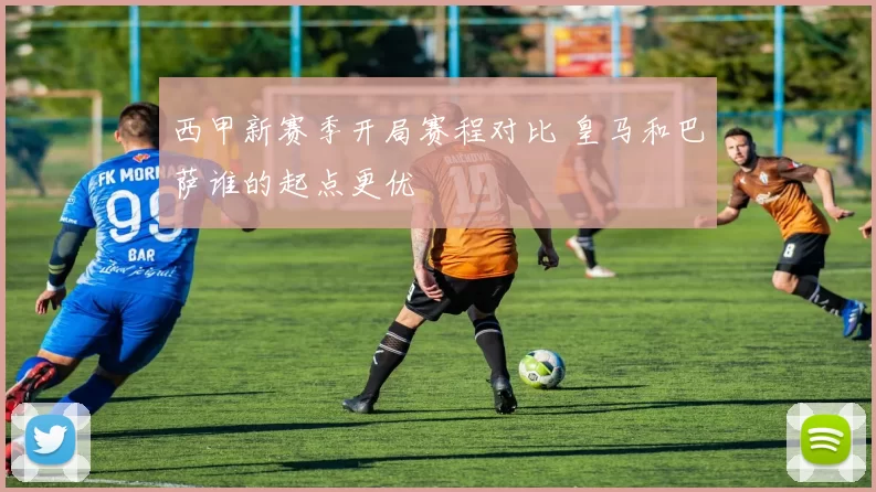 西甲新赛季开局赛程对比 皇马和巴萨谁的起点更优