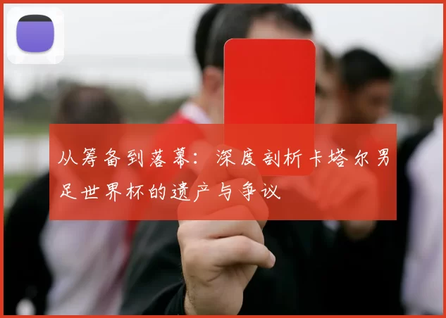 从筹备到落幕：深度剖析卡塔尔男足世界杯的遗产与争议