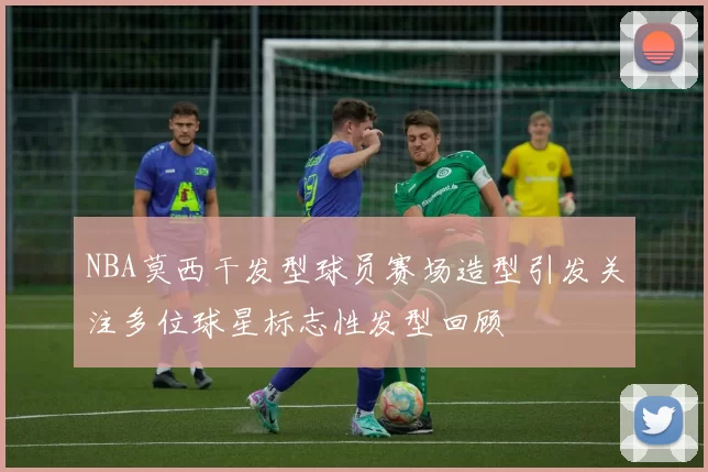 NBA莫西干发型球员赛场造型引发关注多位球星标志性发型回顾