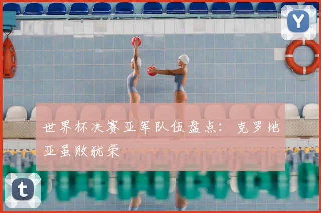 世界杯决赛亚军队伍盘点：克罗地亚虽败犹荣