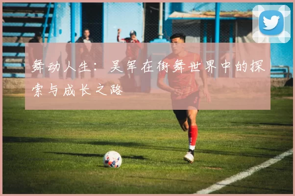 舞动人生：吴军在街舞世界中的探索与成长之路