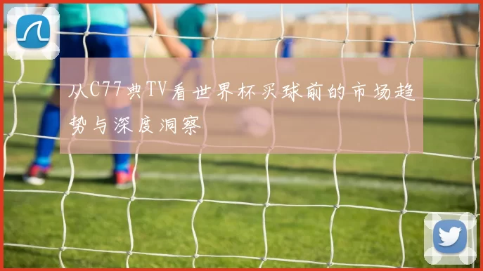 从C77典TV看世界杯买球前的市场趋势与深度洞察