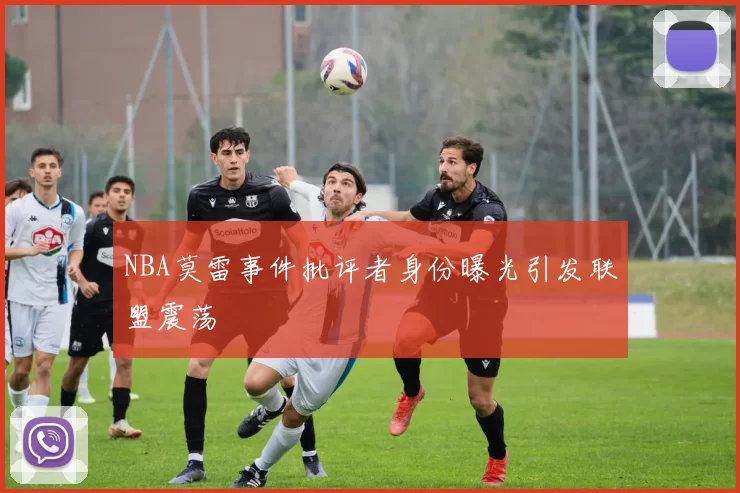 NBA莫雷事件批评者身份曝光引发联盟震荡