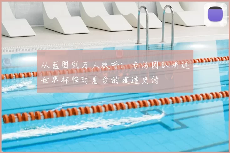 从蓝图到万人欢呼：专访团队讲述世界杯临时看台的建造史诗