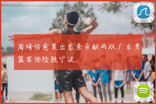 周琦伤愈复出首秀贡献两双广东男篮客场险胜宁波