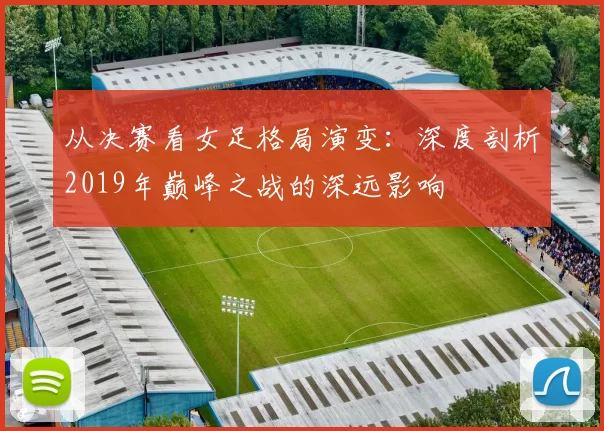 从决赛看女足格局演变：深度剖析2019年巅峰之战的深远影响