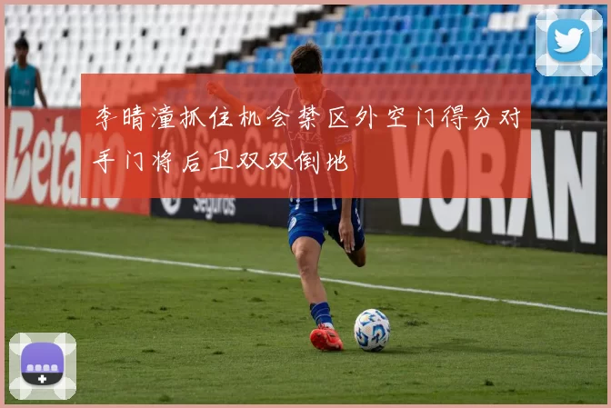 李晴潼抓住机会禁区外空门得分对手门将后卫双双倒地