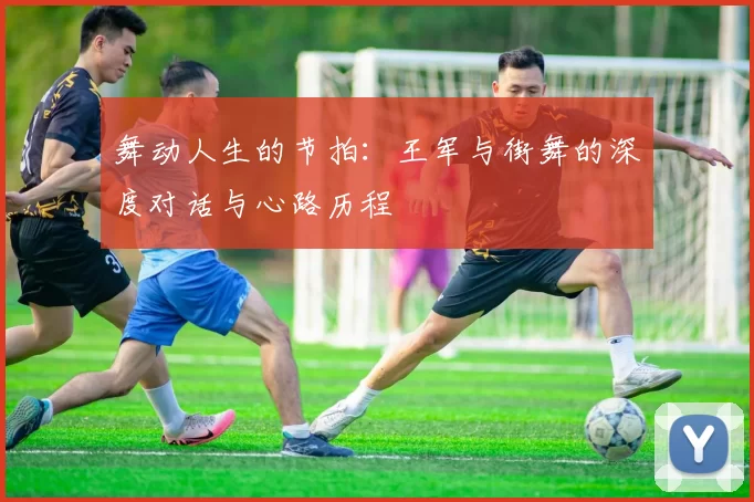 舞动人生的节拍：王军与街舞的深度对话与心路历程