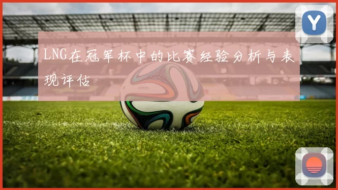 LNG在冠军杯中的比赛经验分析与表现评估
