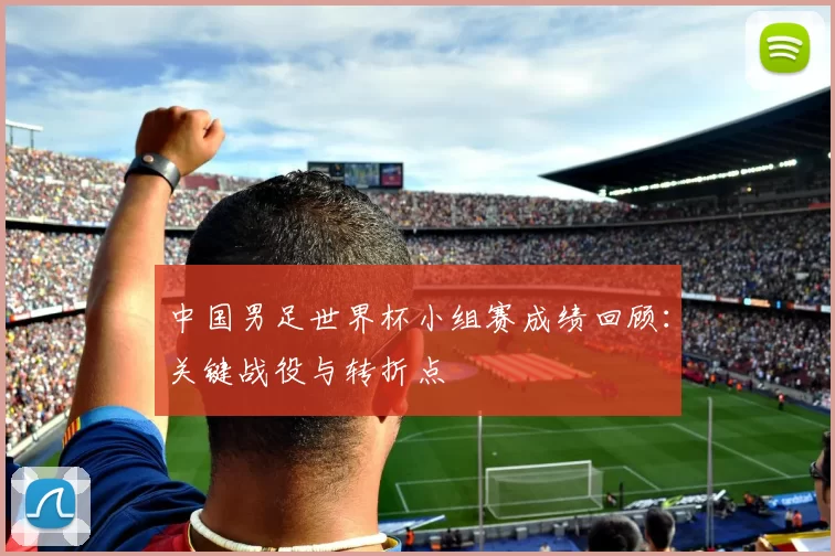中国男足世界杯小组赛成绩回顾：关键战役与转折点
