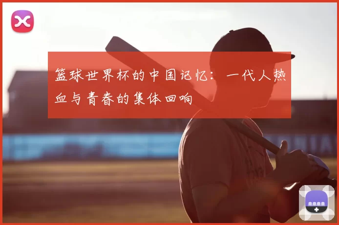 篮球世界杯的中国记忆：一代人热血与青春的集体回响