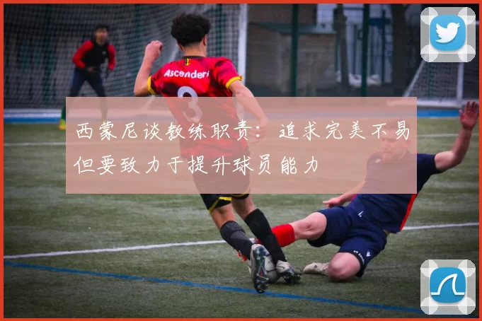 西蒙尼谈教练职责：追求完美不易但要致力于提升球员能力