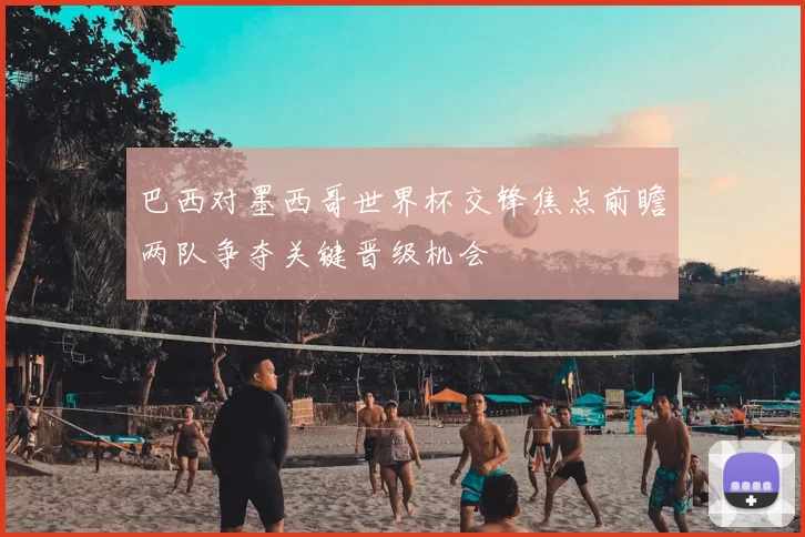 巴西对墨西哥世界杯交锋焦点前瞻两队争夺关键晋级机会