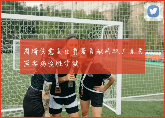 周琦伤愈复出首秀贡献两双广东男篮客场险胜宁波