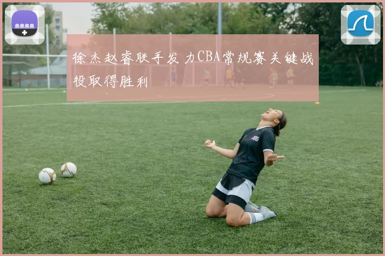 徐杰赵睿联手发力CBA常规赛关键战役取得胜利